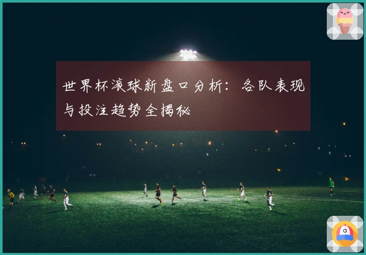 世界杯滚球新盘口分析：各队表现与投注趋势全揭秘